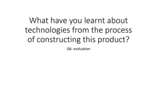 What have you learnt about
technologies from the process
of constructing this product?
Q6- evaluation
 