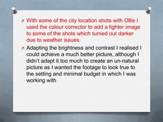 O With some of the city location shots with Ollie I
used the colour corrector to add a lighter image
to some of the shots which turned out darker
due to weather issues.
O Adapting the brightness and contrast I realised I
could achieve a much better picture, although I
didn’t adapt it too much to create an un-natural
picture as I wanted the footage to look true to
the setting and minimal budget in which I was
working with
 