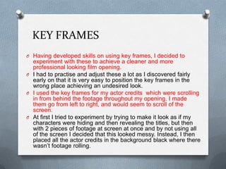 KEY FRAMES
O Having developed skills on using key frames, I decided to
experiment with these to achieve a cleaner and more
professional looking film opening.
O I had to practise and adjust these a lot as I discovered fairly
early on that it is very easy to position the key frames in the
wrong place achieving an undesired look.
O I used the key frames for my actor credits which were scrolling
in from behind the footage throughout my opening. I made
them go from left to right, and would seem to scroll of the
screen.
O At first I tried to experiment by trying to make it look as if my
characters were hiding and then revealing the titles, but then
with 2 pieces of footage at screen at once and by not using all
of the screen I decided that this looked messy. Instead, I then
placed all the actor credits in the background black where there
wasn’t footage rolling.
 
