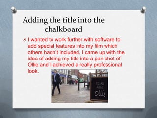 Adding the title into the
chalkboard
O I wanted to work further with software to
add special features into my film which
others hadn’t included. I came up with the
idea of adding my title into a pan shot of
Ollie and I achieved a really professional
look.
 