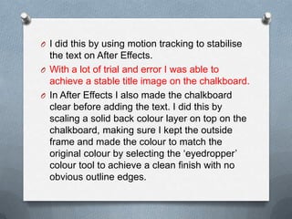 O I did this by using motion tracking to stabilise
the text on After Effects.
O With a lot of trial and error I was able to
achieve a stable title image on the chalkboard.
O In After Effects I also made the chalkboard
clear before adding the text. I did this by
scaling a solid back colour layer on top on the
chalkboard, making sure I kept the outside
frame and made the colour to match the
original colour by selecting the ‘eyedropper’
colour tool to achieve a clean finish with no
obvious outline edges.
 