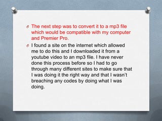 O The next step was to convert it to a mp3 file
which would be compatible with my computer
and Premier Pro.
O I found a site on the internet which allowed
me to do this and I downloaded it from a
youtube video to an mp3 file. I have never
done this process before so I had to go
through many different sites to make sure that
I was doing it the right way and that I wasn’t
breaching any codes by doing what I was
doing.
 