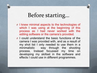 Before starting…
O I knew minimal aspects to the technologies of
which I was using at the beginning of this
process as I had never worked with the
editing software or the camera’s provided.
O I could understand the basic functions of the
camera I was provided with, and as a result of
my shot list I only needed to use them in a
minimalistic way through the shooting
process. Instead focussed my time on
developing my skillset in the software and
effects I could use in different programmes.
 