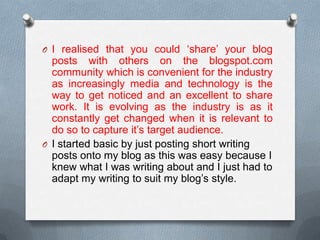 O I realised that you could ‘share’ your blog
posts with others on the blogspot.com
community which is convenient for the industry
as increasingly media and technology is the
way to get noticed and an excellent to share
work. It is evolving as the industry is as it
constantly get changed when it is relevant to
do so to capture it’s target audience.
O I started basic by just posting short writing
posts onto my blog as this was easy because I
knew what I was writing about and I just had to
adapt my writing to suit my blog’s style.
 