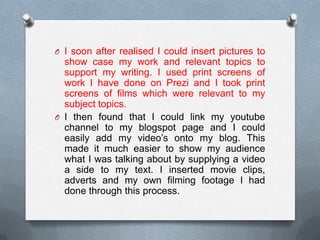 O I soon after realised I could insert pictures to
show case my work and relevant topics to
support my writing. I used print screens of
work I have done on Prezi and I took print
screens of films which were relevant to my
subject topics.
O I then found that I could link my youtube
channel to my blogspot page and I could
easily add my video’s onto my blog. This
made it much easier to show my audience
what I was talking about by supplying a video
a side to my text. I inserted movie clips,
adverts and my own filming footage I had
done through this process.
 