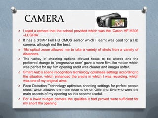 CAMERA
O I used a camera that the school provided which was the ‘Canon HF M306
–LEGRIA’.
O It has a 3.3MP Full HD CMOS sensor which I learnt was good for a HD
camera, although not the best.
O 18x optical zoom allowed me to take a variety of shots from a variety of
distances.
O The variety of shooting options allowed focus to be altered and the
preferred change to ‘progressive scan’ gave a more film-like motion which
was perfect for my film opening and it was clearer and images softer.
O Smart Auto’s scene recognition technology optimises settings according to
the situation, which enhanced the area’s in which I was recording, which
was one of my original aims.
O Face Detection Technology optimises shooting settings for perfect people
shots, which allowed the main focus to be on Ollie and Evie who were the
main aspects of my opening so this became useful.
O For a lower budget camera the qualities it had proved were sufficient for
my short film opening.
 