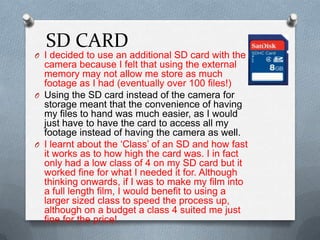 SD CARD
O I decided to use an additional SD card with the
camera because I felt that using the external
memory may not allow me store as much
footage as I had (eventually over 100 files!)
O Using the SD card instead of the camera for
storage meant that the convenience of having
my files to hand was much easier, as I would
just have to have the card to access all my
footage instead of having the camera as well.
O I learnt about the ‘Class’ of an SD and how fast
it works as to how high the card was. I in fact
only had a low class of 4 on my SD card but it
worked fine for what I needed it for. Although
thinking onwards, if I was to make my film into
a full length film, I would benefit to using a
larger sized class to speed the process up,
although on a budget a class 4 suited me just
fine for the price!
 