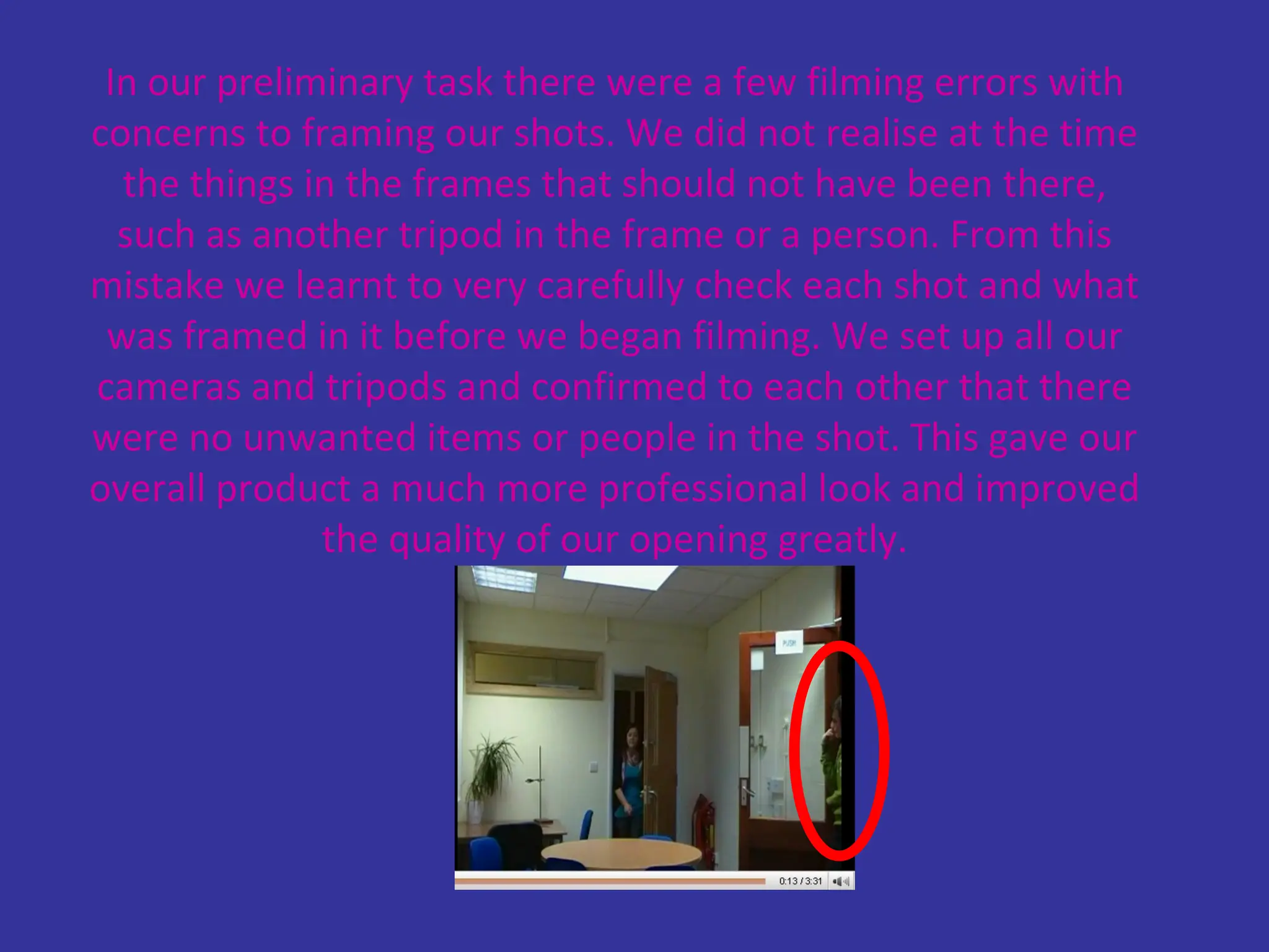 In our preliminary task there were a few filming errors with concerns to framing our shots. We did not realise at the time the things in the frames that should not have been there, such as another tripod in the frame or a person. From this mistake we learnt to very carefully check each shot and what was framed in it before we began filming. We set up all our cameras and tripods and confirmed to each other that there were no unwanted items or people in the shot. This gave our overall product a much more professional look and improved the quality of our opening greatly. 