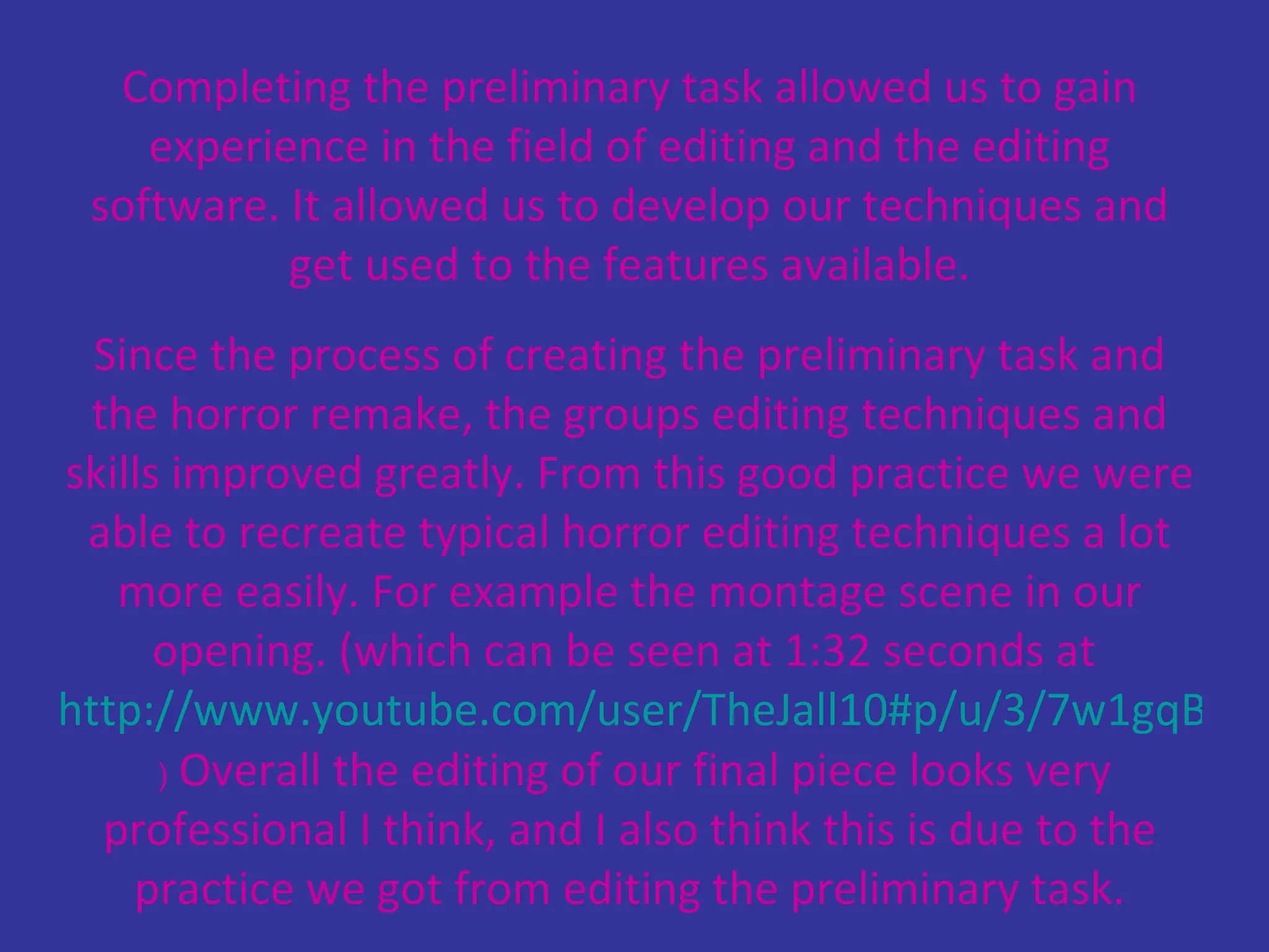 Completing the preliminary task allowed us to gain experience in the field of editing and the editing software. It allowed us to develop our techniques and get used to the features available. Since the process of creating the preliminary task and the horror remake, the groups editing techniques and skills improved greatly. From this good practice we were able to recreate typical horror editing techniques a lot more easily. For example the montage scene in our opening. (which can be seen at 1:32 seconds at  http://www.youtube.com/user/TheJall10#p/u/3/7w1gqBw0-Bs   )  Overall the editing of our final piece looks very professional I think, and I also think this is due to the practice we got from editing the preliminary task. 