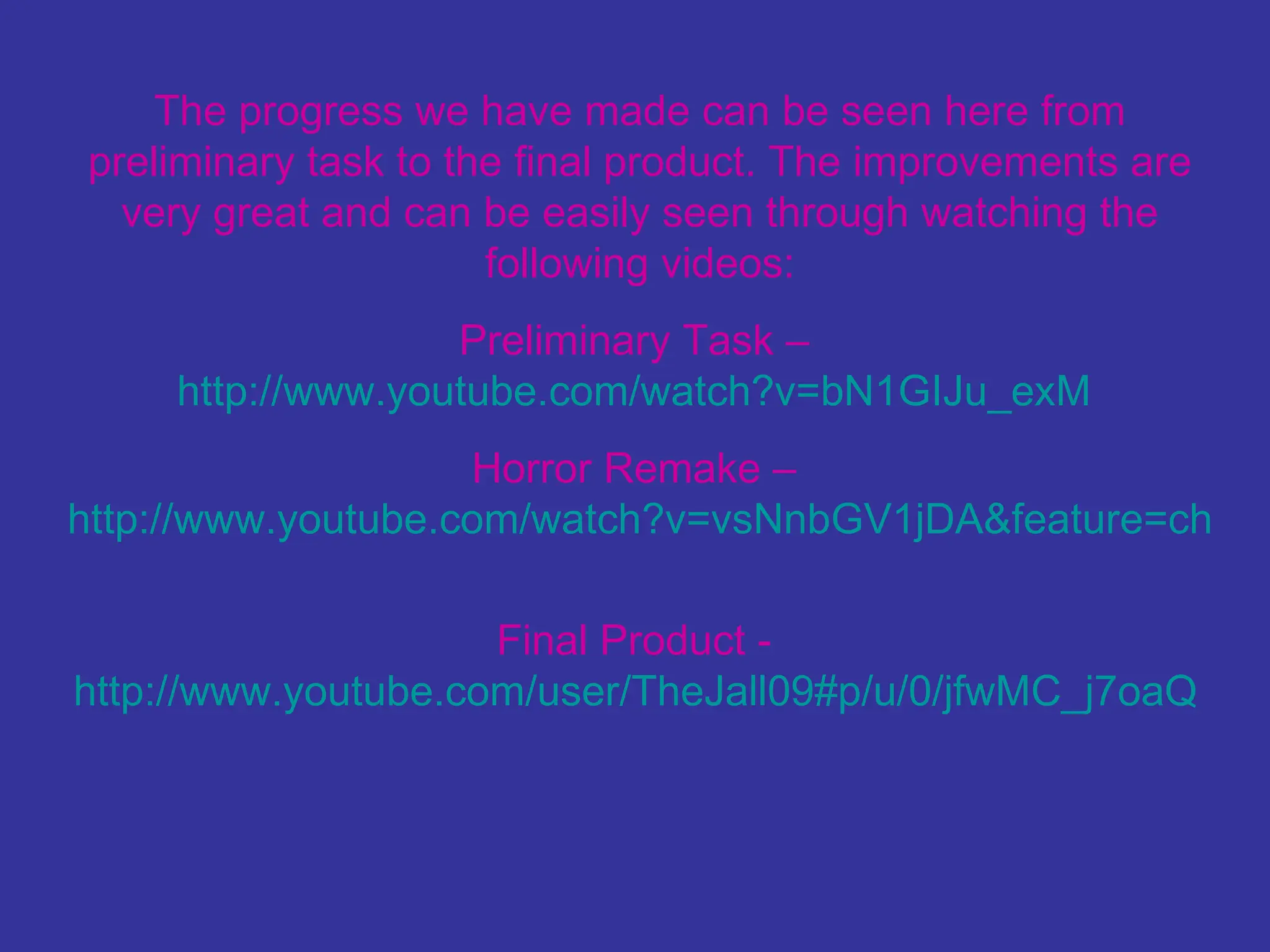 The progress we have made can be seen here from preliminary task to the final product. The improvements are very great and can be easily seen through watching the following videos: Preliminary Task –  http://www.youtube.com/watch?v=bN1GIJu_exM   Horror Remake –  http://www.youtube.com/watch?v=vsNnbGV1jDA&feature=channel   Final Product -  http://www.youtube.com/user/TheJall09#p/u/0/jfwMC_j7oaQ   