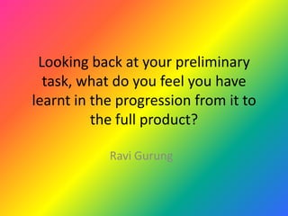 Looking back at your preliminary task, what do you feel you have learnt in the progression from it to the full product? Ravi Gurung 