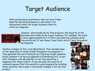 Target AudienceWhen producing my preliminary task, me & my friend made the decisions between us, and weren’t too interested in what the target audience liked etc within our magazine.However, when producing my final products, the majority of the decisions were made by my target audience. For example, the fonts. I chose approximately 8 or 9 fonts, and asked my audience which they preferred. It was these 2 most liked, which Iused throughout my magazine.Another example of this, is my Mood Board. This included some of the ideas which I would include throughout my magazine. I then uploaded this onto Facebook (as I knew my target audience would comment it on here as opposed to FormSpring etc), to get their feedback, and ask whether or not they would buy a magazine with these content. It was because the majority of comments agreed that this would be a good magazine by including these contents, that I kept it and barely changed it for my final product.
