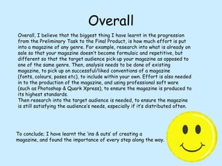 OverallOverall, I believe that the biggest thing I have learnt in the progression from the Preliminary Task to the Final Product, is how much effort is put into a magazine of any genre. For example, research into what is already on sale so that your magazine doesn’t become formulaic and repetitive, but different so that the target audience pick up your magazine as opposed to one of the same genre. Then, analysis needs to be done of existing magazine, to pick up on successful/liked conventions of a magazine (fonts, colours, poses etc), to include within your own. Effort is also needed in to the production of the magazine, and using professional soft ware (such as Photoshop & Quark Xpress), to ensure the magazine is produced to its highest standards.Then research into the target audience is needed, to ensure the magazine is still satisfying the audience’s needs, especially if it’s distributed often.To conclude; I have learnt the ‘ins & outs’ of creating a magazine, and found the importance of every step along the way.
