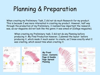 Planning & PreparationWhen creating my Preliminary Task, I did not do much Research for my product. This is because I was more interested in creating my product. However, half way through the production of my Preliminary, I realised how important the research was, as our magazine did not look like the genre it was aimed at (College magazine). When creating my Preliminary task, I did not do any Planning before producing it. My Final Production however, I planned the layout  before producing it, which made it much easier to create, as I knew exactly what I was creating, which saved time when creating it.My Front Cover, Contents Page & Double Page Spread Planning