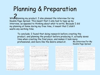 Planning & Preparation 2When planning my product, I also planned the interview for my Double Page Spread. This meant that I only had to type up my interview, as opposed to thinking about what to write. Because I did my planning at home during my free time, it meant that I didn’t waste any working time.To conclude; I found that doing research before creating the product, and planning the product before producing it, actually saves time when creating the final piece, and makes it look more professional, and more like the Genre aimed at.My Interview For My Double Page Spread