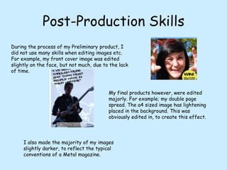 Post-Production SkillsDuring the process of my Preliminary product, I did not use many skills when editing images etc. For example, my front cover image was edited slightly on the face, but not much, due to the lack of time.My final products however, were edited majorly. For example; my double page spread. The a4 sized image has lightening placed in the background. This was obviously edited in, to create this effect.I also made the majority of my images slightly darker, to reflect the typical conventions of a Metal magazine.