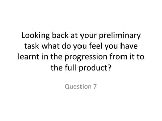 Looking back at your preliminary task what do you feel you have learnt in the progression from it to the full product? Question 7 
