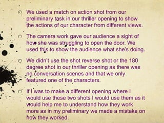 We used a match on action shot from our preliminary task in our thriller opening to show the actions of our character from different views.The camera work gave our audience a sight of how she was struggling to open the door. We used this to show the audience what she’s doing.We didn’t use the shot reverse shot or the 180 degree shot in our thriller opening as there was no conversation scenes and that we only featured one of the characters.If I was to make a different opening where I would use these two shots I would use them as it would help me to understand how they work more as in my preliminary we made a mistake on how they worked.