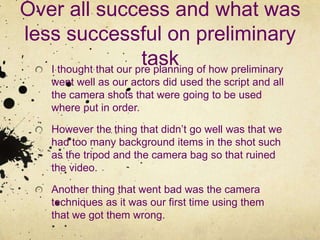 Over all success and what was less successful on preliminary taskI thought that our pre planning of how preliminary went well as our actors did used the script and all the camera shots that were going to be used where put in order.However the thing that didn’t go well was that we had too many background items in the shot such as the tripod and the camera bag so that ruined the video.Another thing that went bad was the camera techniques as it was our first time using them that we got them wrong.