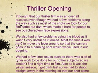 Thriller OpeningI thought that our thriller film was an over all success even though we had a few problems along the way such as most of the shots we took for our film came out dark which made it hard for people to see our characters face expressions.We also had a few problems using the tripod as it wasn’t very useful as it looked. Most the time it was hard to move the lever around so that the camera goes in to a panning shot which we’ve used in our opening.We had a few time issues such as there was a lot of other work to be done for our other subjects so we couldn’t find a right time to film. Also as it was the winter season, it got dark fast so we had to shoot straight away in the morning so that our shot came out clear.