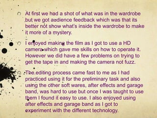 At first we had a shot of what was in the wardrobe but we got audience feedback which was that its better not show what’s inside the wardrobe to make it more of a mystery.I enjoyed making the film as I got to use a HD camera which gave me skills on how to operate it. However we did have a few problems on trying to get the tape in and making the camera not fuzz.The editing process came fast to me as I had practiced using it for the preliminary task and also using the other soft wares, after effects and garage band, was hard to use but once I was taught to use them I found it easy to use. I also enjoyed using after effects and garage band as I got to experiment with the different technology.