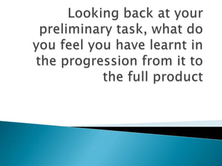 Looking back at your preliminary task, what do you feel you have learnt in the progression from it to the full product 