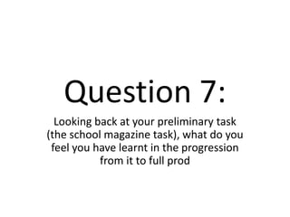 Question 7: Looking back at your preliminary task (the school magazine task), what do you feel you have learnt in the progression from it to full prod 