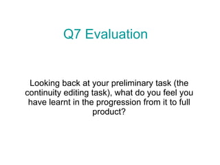 Looking back at your preliminary task (the continuity editing task), what do you feel you have learnt in the progression from it to full product? Q7 Evaluation 