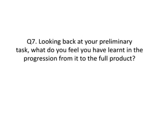 Q7. Looking back at your preliminary
task, what do you feel you have learnt in the
   progression from it to the full product?
 
