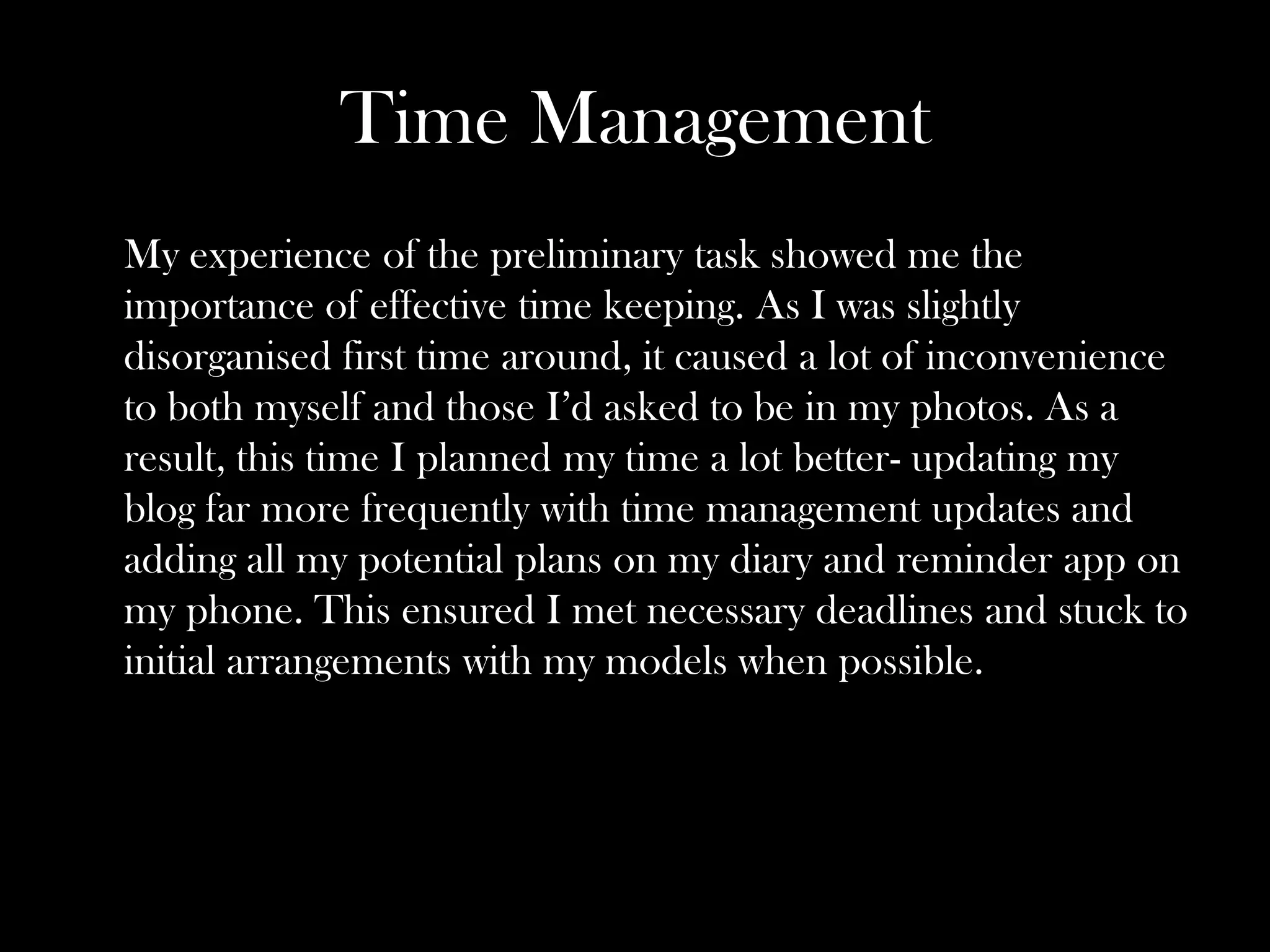 Time Management
My experience of the preliminary task showed me the
importance of effective time keeping. As I was slightly
disorganised first time around, it caused a lot of inconvenience
to both myself and those I’d asked to be in my photos. As a
result, this time I planned my time a lot better- updating my
blog far more frequently with time management updates and
adding all my potential plans on my diary and reminder app on
my phone. This ensured I met necessary deadlines and stuck to
initial arrangements with my models when possible.
 