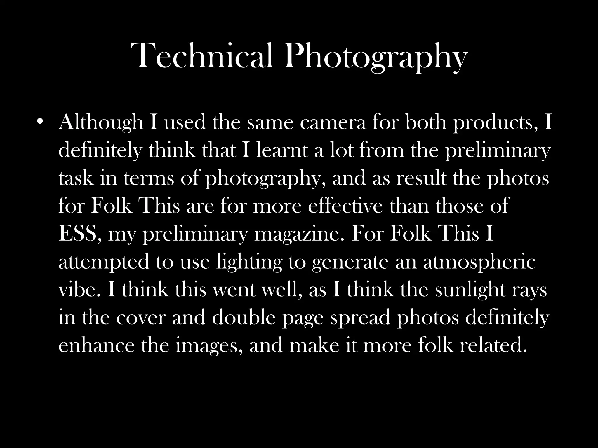 Technical Photography
• Although I used the same camera for both products, I
  definitely think that I learnt a lot from the preliminary
  task in terms of photography, and as result the photos
  for Folk This are for more effective than those of
  ESS, my preliminary magazine. For Folk This I
  attempted to use lighting to generate an atmospheric
  vibe. I think this went well, as I think the sunlight rays
  in the cover and double page spread photos definitely
  enhance the images, and make it more folk related.
 