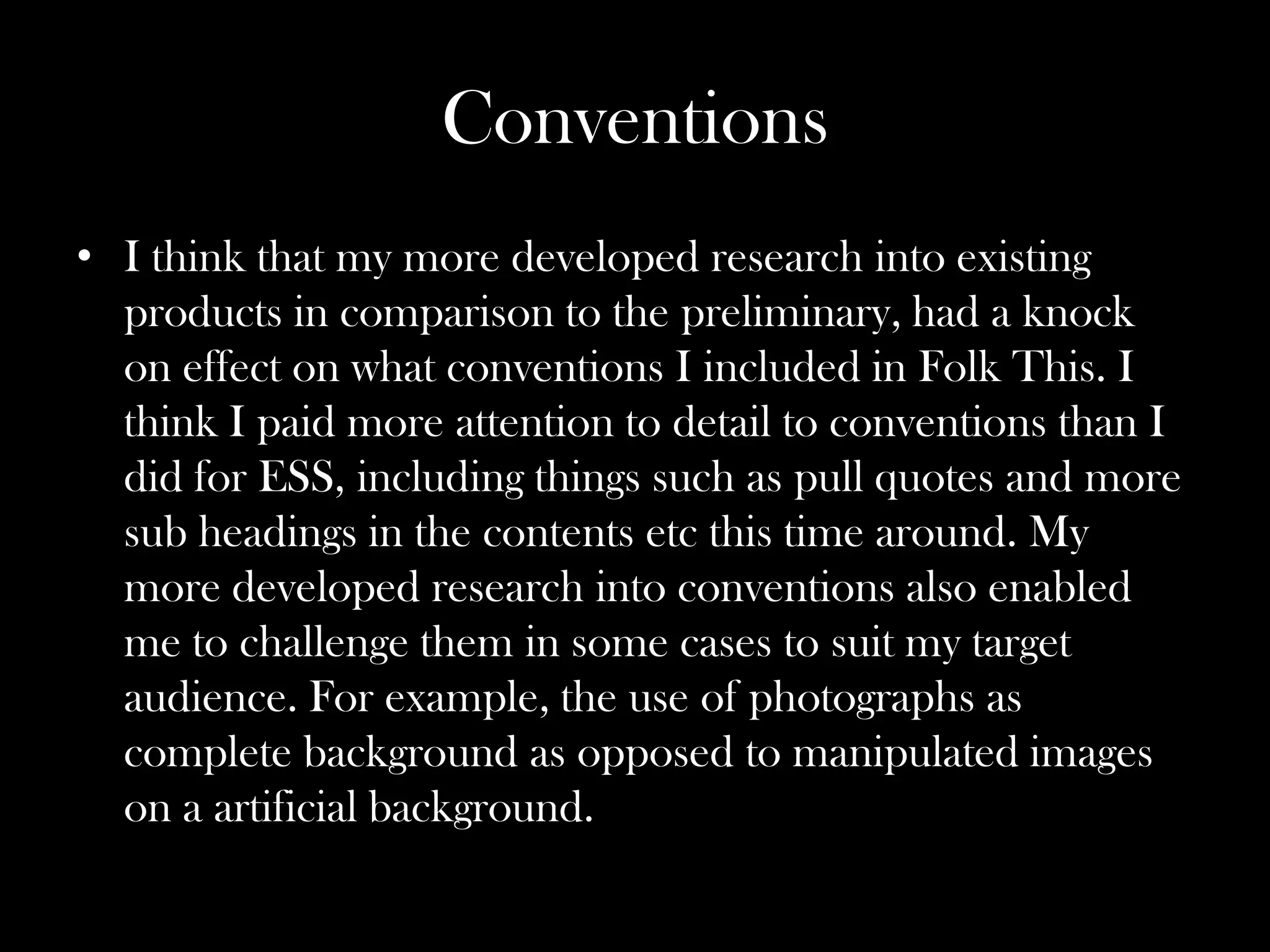 Conventions
• I think that my more developed research into existing
  products in comparison to the preliminary, had a knock
  on effect on what conventions I included in Folk This. I
  think I paid more attention to detail to conventions than I
  did for ESS, including things such as pull quotes and more
  sub headings in the contents etc this time around. My
  more developed research into conventions also enabled
  me to challenge them in some cases to suit my target
  audience. For example, the use of photographs as
  complete background as opposed to manipulated images
  on a artificial background.
 