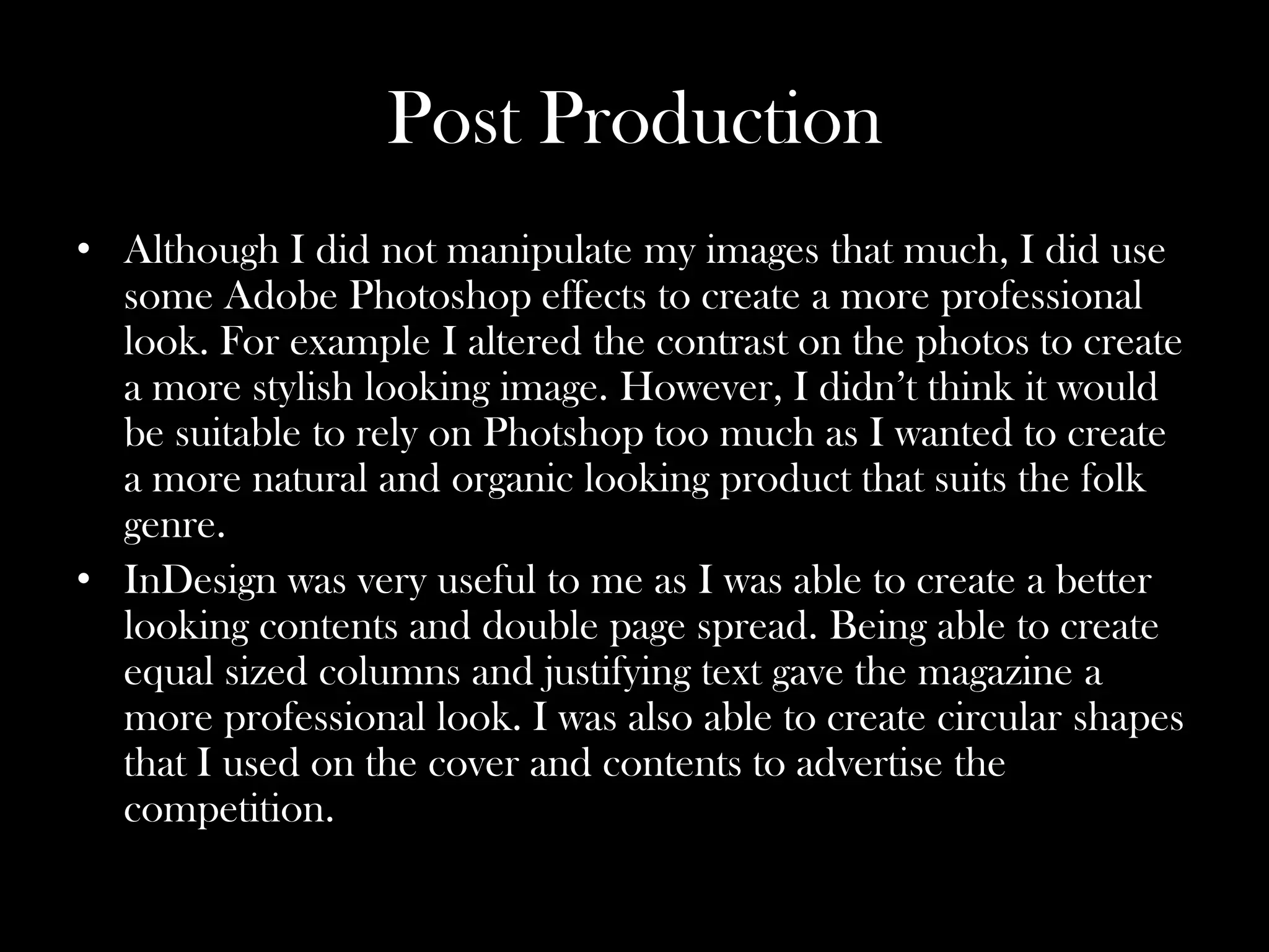 Post Production
• Although I did not manipulate my images that much, I did use
  some Adobe Photoshop effects to create a more professional
  look. For example I altered the contrast on the photos to create
  a more stylish looking image. However, I didn’t think it would
  be suitable to rely on Photshop too much as I wanted to create
  a more natural and organic looking product that suits the folk
  genre.
• InDesign was very useful to me as I was able to create a better
  looking contents and double page spread. Being able to create
  equal sized columns and justifying text gave the magazine a
  more professional look. I was also able to create circular shapes
  that I used on the cover and contents to advertise the
  competition.
 
