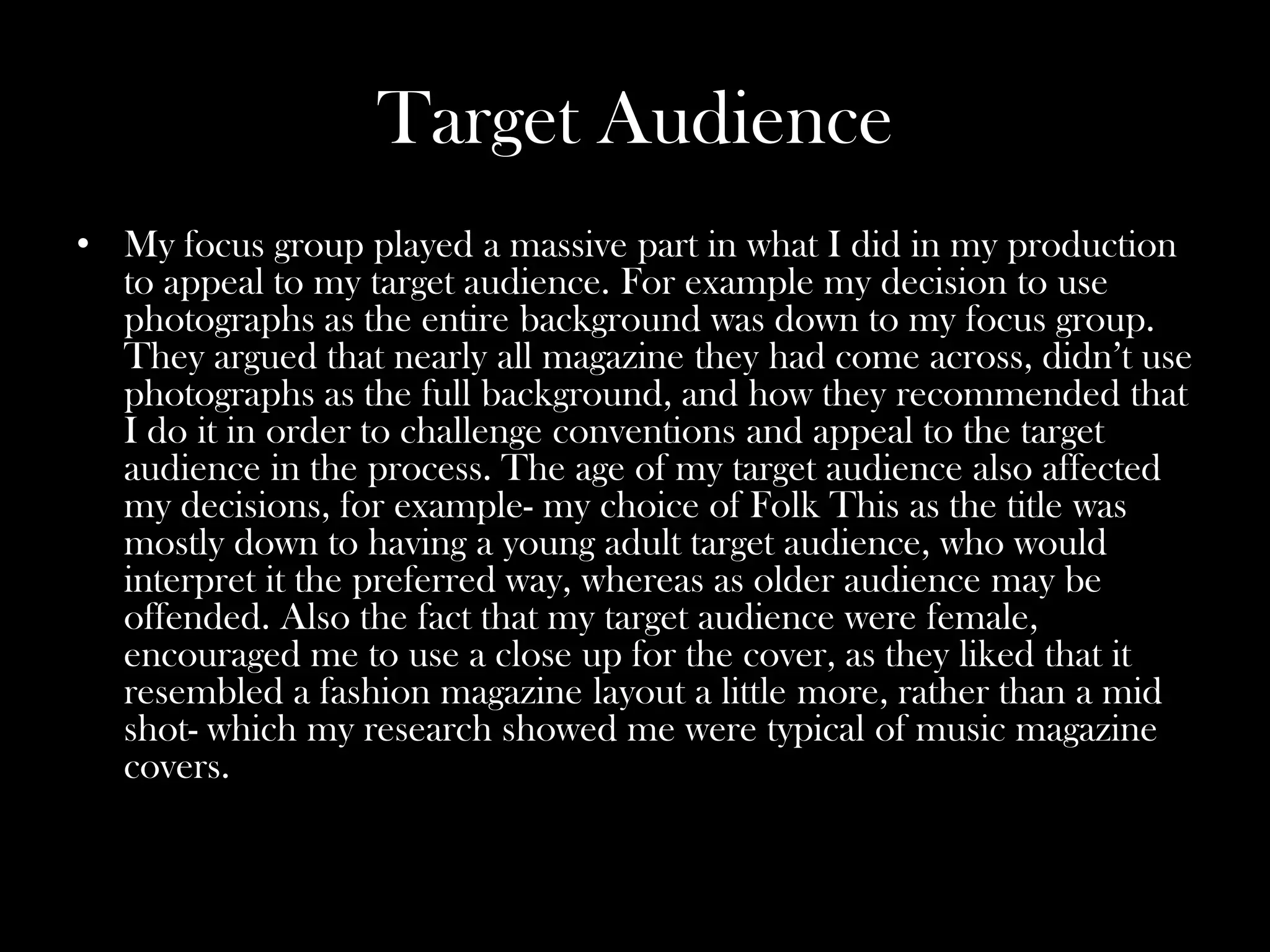 Target Audience
• My focus group played a massive part in what I did in my production
  to appeal to my target audience. For example my decision to use
  photographs as the entire background was down to my focus group.
  They argued that nearly all magazine they had come across, didn’t use
  photographs as the full background, and how they recommended that
  I do it in order to challenge conventions and appeal to the target
  audience in the process. The age of my target audience also affected
  my decisions, for example- my choice of Folk This as the title was
  mostly down to having a young adult target audience, who would
  interpret it the preferred way, whereas as older audience may be
  offended. Also the fact that my target audience were female,
  encouraged me to use a close up for the cover, as they liked that it
  resembled a fashion magazine layout a little more, rather than a mid
  shot- which my research showed me were typical of music magazine
  covers.
 