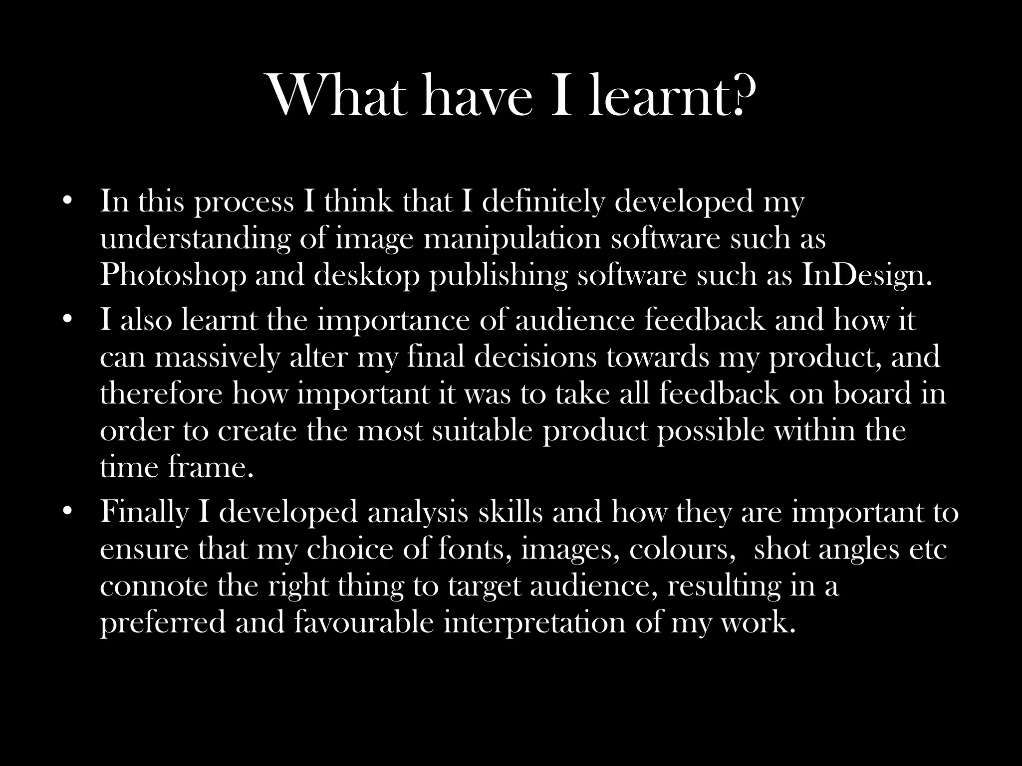 What have I learnt?
• In this process I think that I definitely developed my
  understanding of image manipulation software such as
  Photoshop and desktop publishing software such as InDesign.
• I also learnt the importance of audience feedback and how it
  can massively alter my final decisions towards my product, and
  therefore how important it was to take all feedback on board in
  order to create the most suitable product possible within the
  time frame.
• Finally I developed analysis skills and how they are important to
  ensure that my choice of fonts, images, colours, shot angles etc
  connote the right thing to target audience, resulting in a
  preferred and favourable interpretation of my work.
 