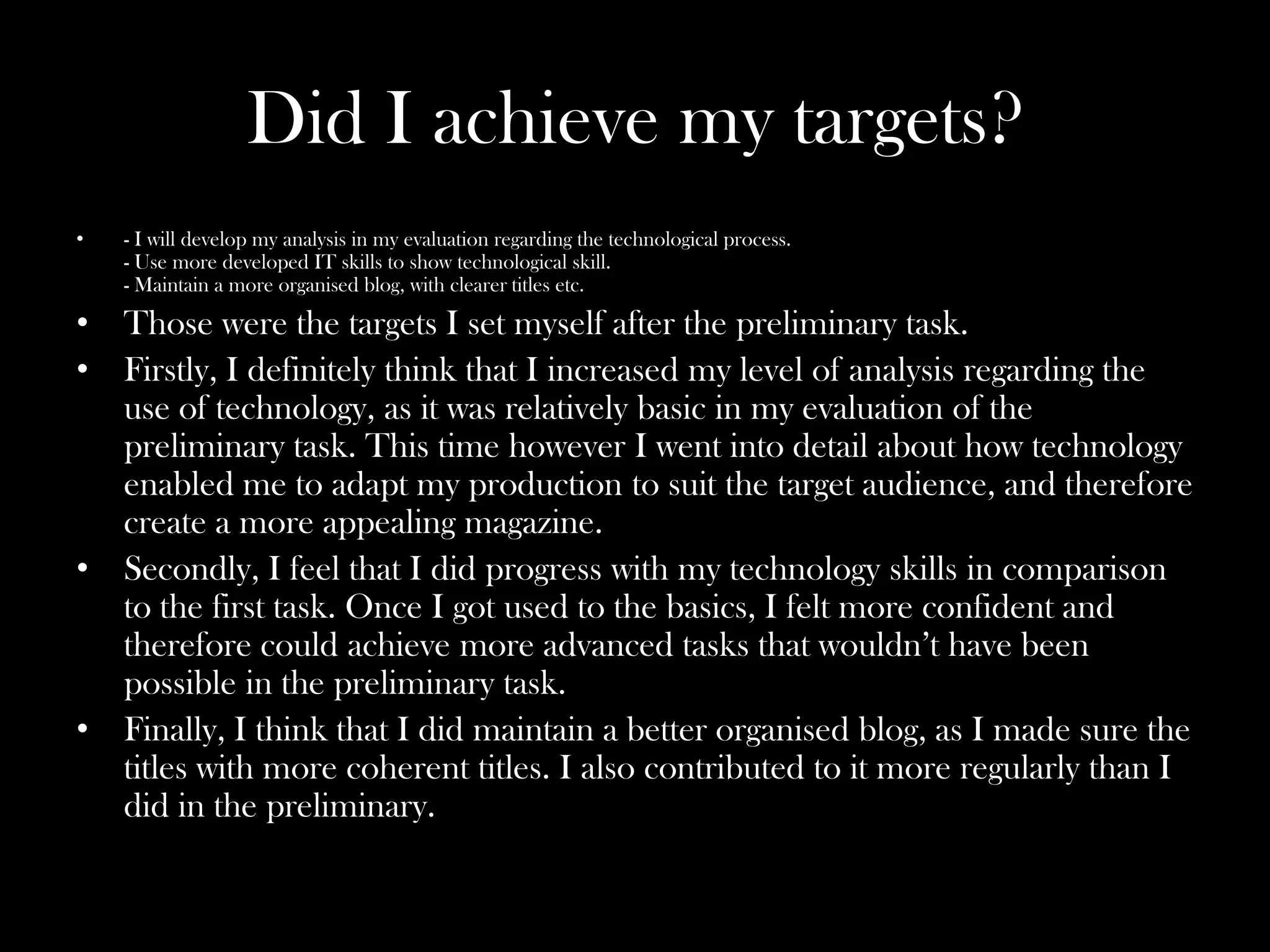 Did I achieve my targets?
•   - I will develop my analysis in my evaluation regarding the technological process.
    - Use more developed IT skills to show technological skill.
    - Maintain a more organised blog, with clearer titles etc.

• Those were the targets I set myself after the preliminary task.
• Firstly, I definitely think that I increased my level of analysis regarding the
  use of technology, as it was relatively basic in my evaluation of the
  preliminary task. This time however I went into detail about how technology
  enabled me to adapt my production to suit the target audience, and therefore
  create a more appealing magazine.
• Secondly, I feel that I did progress with my technology skills in comparison
  to the first task. Once I got used to the basics, I felt more confident and
  therefore could achieve more advanced tasks that wouldn’t have been
  possible in the preliminary task.
• Finally, I think that I did maintain a better organised blog, as I made sure the
  titles with more coherent titles. I also contributed to it more regularly than I
  did in the preliminary.
 
