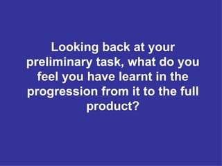 Looking back at your preliminary task, what do you feel you have learnt in the progression from it to the full product? 