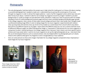 Photography

   •      The only photography I had done before this project was in high school for media gcse's so I knew a bit about creating
          a successful photograph but I needed to make sure I understood how to portray the correct genre of my music
          through my magazine in order to attract the target audience. I used a Fuji film megapixel camera which was new and I
          didn’t know much about, I realized in able for me to design my magazine around my images I needed to use plain
          backgrounds so I could cut images out and edit them easier, therefore I made sure I shot my pictures with my models
          standing in front of a white background (contents page and front cover) and black background (double page spread).
          In the college magazine I shot a varies of shots taken around college and learnt that it was harder that I thought to get
          a professional looking image When it came to taking images for my music magazine I experimented with medium
          close ups long shots and extreme close ups of all 3 of my models so I could choose from a bunch which ones where
          best and try out different layouts on my pages. I learnt about the different ways you can use a camera and how much
          of difference different angles can effect how good the image is, I improved as I took pictures for my music magazine in
          comparison to when I started working on my college magazine this is because I had a clearer and more specific look to
          achieve and it was easier when I came to my music magazine to set up the right photography set up ; I also learnt that
          the use of stereotypical features such as costume (chains, hats etc) helped within my photography part as it clearly
          shows to the audience what genre my magazine is and is recognizable by a mass audience.
   •      Here are some pictures to show some images I had taken for my college magazine compared to how I improved as I
          took images for my music magazine –




                                                                                                              Alternative
                                                                                                              photograph for
                                                                                                              my front cover
These images show how I didn’t
know much about placing the
camera as they are slanted
 