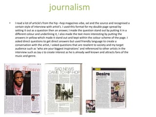 journalism
•   I read a lot of article’s from the hip –hop magazines vibe, xxl and the source and recognised a
    certain style of interview with artist’s. I used this format for my double page spread by
    setting it out as a question then an answer, I made the question stand out by putting it in a
    different colour and underlining it, I also made the text more interesting by putting the
    answers in yellow which made it stand out and kept within the colour scheme of the page. I
    asked direct questions to get direct answers but used friendly language to create a
    conversation with the artist, I asked questions that are revelent to society and my target
    audience such as ‘who are your biggest inspirations’ and referenced to other artists in the
    interview such as Jay-z to create interest as he is already well known and attracts fans of the
    music and genre.
 