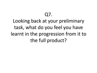 Q7.
 Looking back at your preliminary
  task, what do you feel you have
learnt in the progression from it to
          the full product?
 