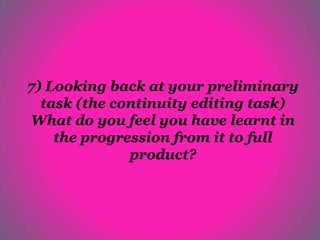 7) Looking back at your preliminary
  task (the continuity editing task)
What do you feel you have learnt in
    the progression from it to full
              product?
 