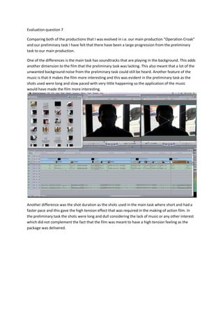 Evaluation question 7

Comparing both of the productions that I was evolved in i.e. our main production “Operation Croak”
and our preliminary task I have felt that there have been a large progression from the preliminary
task to our main production.

One of the differences is the main task has soundtracks that are playing in the background. This adds
another dimension to the film that the preliminary task was lacking. This also meant that a lot of the
unwanted background noise from the preliminary task could still be heard. Another feature of the
music is that it makes the film more interesting and this was evident in the preliminary task as the
shots used were long and slow paced with very little happening so the application of the music
would have made the film more interesting.




Another difference was the shot duration as the shots used in the main task where short and had a
faster pace and this gave the high tension effect that was required in the making of action film. In
the preliminary task the shots were long and dull considering the lack of music or any other interest
which did not complement the fact that the film was meant to have a high tension feeling as the
package was delivered.
 