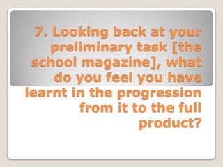 7. Looking back at your
     preliminary task [the
 school magazine], what
     do you feel you have
learnt in the progression
         from it to the full
                  product?
 