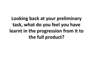 Looking back at your preliminary
  task, what do you feel you have
learnt in the progression from it to
          the full product?
 