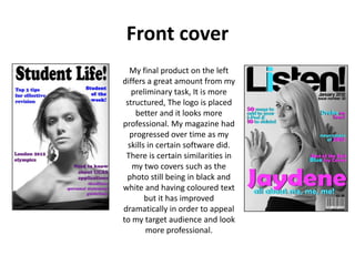 Front cover
  My final product on the left
differs a great amount from my
   preliminary task, It is more
 structured, The logo is placed
    better and it looks more
professional. My magazine had
  progressed over time as my
  skills in certain software did.
 There is certain similarities in
   my two covers such as the
 photo still being in black and
white and having coloured text
        but it has improved
dramatically in order to appeal
to my target audience and look
        more professional.
 