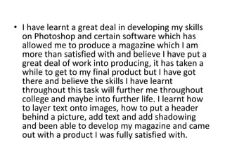 • I have learnt a great deal in developing my skills
  on Photoshop and certain software which has
  allowed me to produce a magazine which I am
  more than satisfied with and believe I have put a
  great deal of work into producing, it has taken a
  while to get to my final product but I have got
  there and believe the skills I have learnt
  throughout this task will further me throughout
  college and maybe into further life. I learnt how
  to layer text onto images, how to put a header
  behind a picture, add text and add shadowing
  and been able to develop my magazine and came
  out with a product I was fully satisfied with.
 