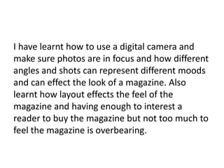I have learnt how to use a digital camera and
make sure photos are in focus and how different
angles and shots can represent different moods
and can effect the look of a magazine. Also
learnt how layout effects the feel of the
magazine and having enough to interest a
reader to buy the magazine but not too much to
feel the magazine is overbearing.
 