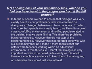 Q7) Looking back at your preliminary task, what do you
 feel you have learnt in the progression from it the full
                        product?
➲   In terms of sound, we had to ensure that dialogue was very
    clearly heard as our preliminary task was centered on
    dialogues exchanged between our two characters. In order
    to ensure that speech was clearly heard, we filmed in a quiet
    classroom/office environment and notified people related to
    the building that we were filming. This therefore prohibited
    background noise. However this did not stop all the
    background noise. However this incorporated quite well with
    our preliminary task as it made it more realistic that our
    actors were teachers working within an educational
    environment. From this issue, I learnt that dialogue is very
    important in order to be heard quite clearly as this would
    therefore enable our audience to keep track of what’s going
    on otherwise they would just lose interest.
 
