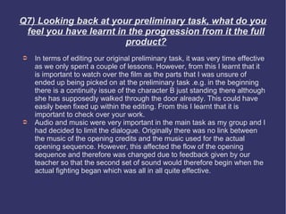 Q7) Looking back at your preliminary task, what do you
 feel you have learnt in the progression from it the full
                        product?
➲   In terms of editing our original preliminary task, it was very time effective
    as we only spent a couple of lessons. However, from this I learnt that it
    is important to watch over the film as the parts that I was unsure of
    ended up being picked on at the preliminary task .e.g. in the beginning
    there is a continuity issue of the character B just standing there although
    she has supposedly walked through the door already. This could have
    easily been fixed up within the editing. From this I learnt that it is
    important to check over your work.
➲   Audio and music were very important in the main task as my group and I
    had decided to limit the dialogue. Originally there was no link between
    the music of the opening credits and the music used for the actual
    opening sequence. However, this affected the flow of the opening
    sequence and therefore was changed due to feedback given by our
    teacher so that the second set of sound would therefore begin when the
    actual fighting began which was all in all quite effective.
 