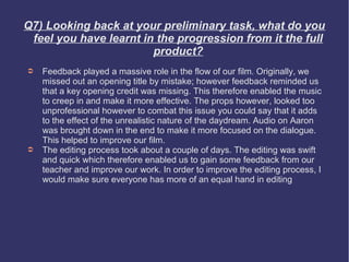 Q7) Looking back at your preliminary task, what do you
 feel you have learnt in the progression from it the full
                        product?
➲   Feedback played a massive role in the flow of our film. Originally, we
    missed out an opening title by mistake; however feedback reminded us
    that a key opening credit was missing. This therefore enabled the music
    to creep in and make it more effective. The props however, looked too
    unprofessional however to combat this issue you could say that it adds
    to the effect of the unrealistic nature of the daydream. Audio on Aaron
    was brought down in the end to make it more focused on the dialogue.
    This helped to improve our film.
➲   The editing process took about a couple of days. The editing was swift
    and quick which therefore enabled us to gain some feedback from our
    teacher and improve our work. In order to improve the editing process, I
    would make sure everyone has more of an equal hand in editing
 